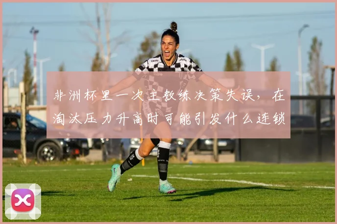 非洲杯里一次主教练决策失误，在淘汰压力升高时可能引发什么连锁变化