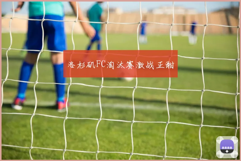 洛杉矶FC淘汰赛激战正酣