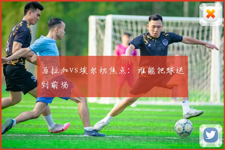 马拉加vs埃尔切焦点：谁能把球送到前场