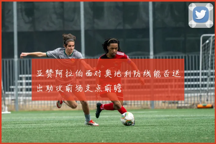 亚赞阿拉伯面对奥地利防线能否送出助攻前场支点前瞻