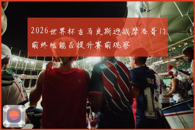 2026世界杯吉马良斯迎战摩洛哥门前终结能否提升赛前观察
