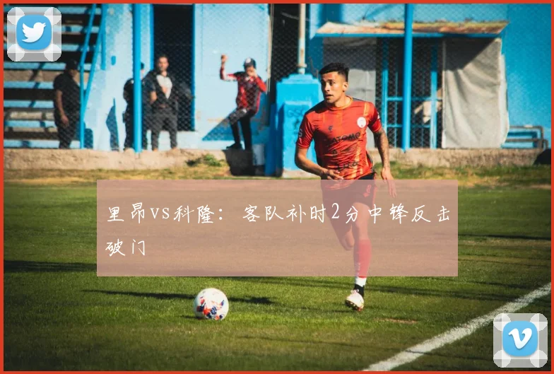 里昂vs科隆：客队补时2分中锋反击破门