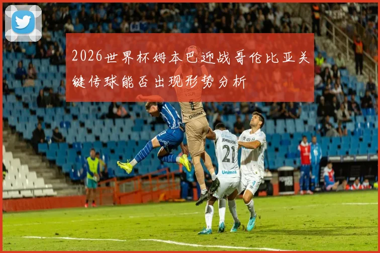 2026世界杯姆本巴迎战哥伦比亚关键传球能否出现形势分析