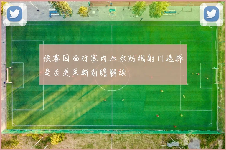 侯赛因面对塞内加尔防线射门选择是否更果断前瞻解读