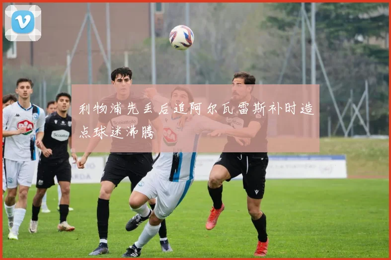 利物浦先丢后追阿尔瓦雷斯补时造点球迷沸腾