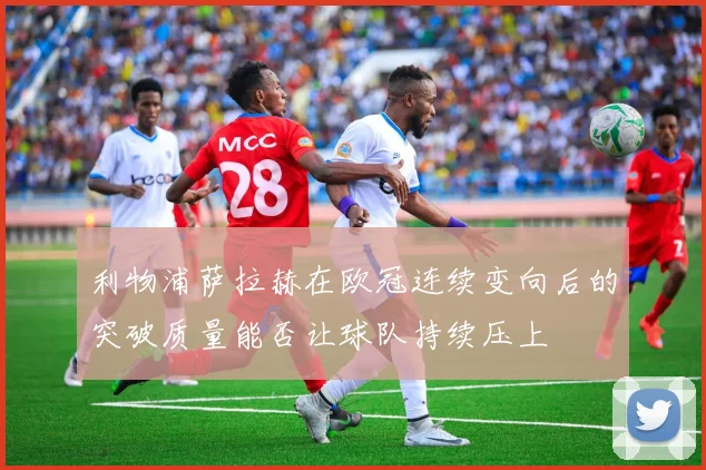利物浦萨拉赫在欧冠连续变向后的突破质量能否让球队持续压上