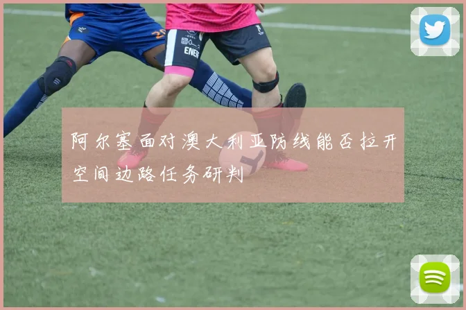 阿尔塞面对澳大利亚防线能否拉开空间边路任务研判