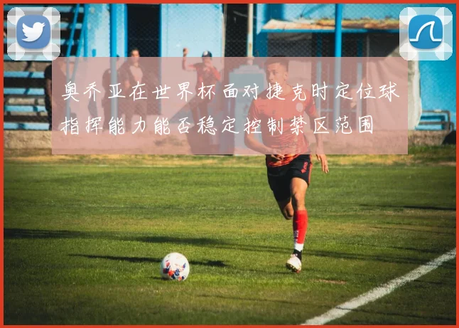 奥乔亚在世界杯面对捷克时定位球指挥能力能否稳定控制禁区范围