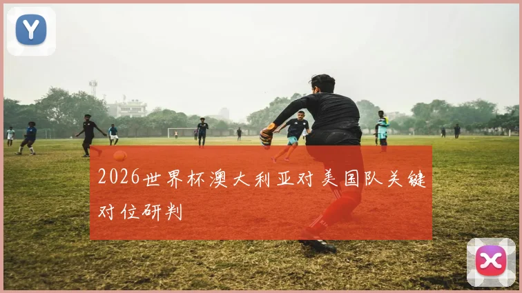 2026世界杯澳大利亚对美国队关键对位研判