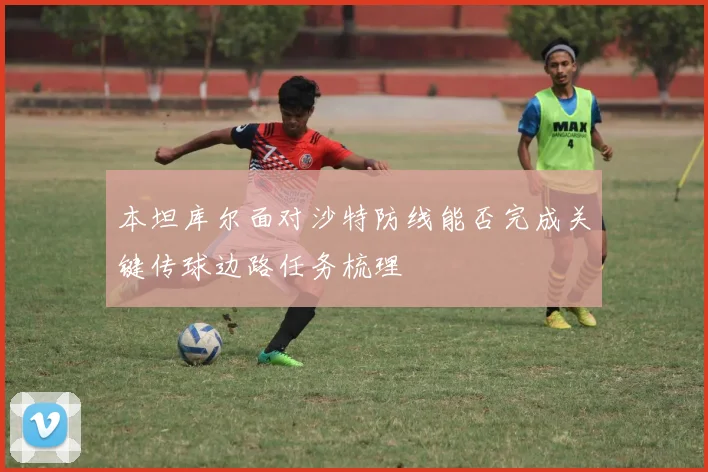 本坦库尔面对沙特防线能否完成关键传球边路任务梳理